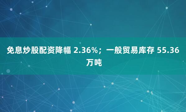 免息炒股配资降幅 2.36%；一般贸易库存 55.36 万吨