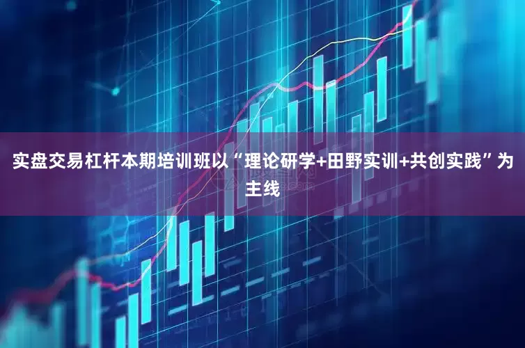实盘交易杠杆本期培训班以“理论研学+田野实训+共创实践”为主线