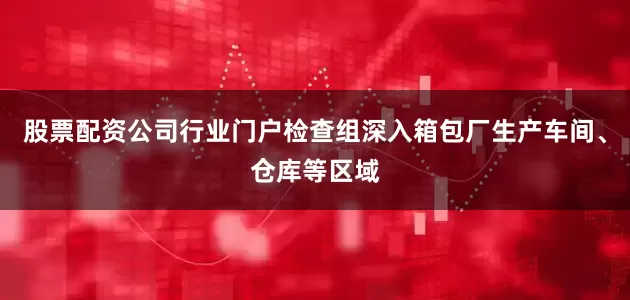 股票配资公司行业门户检查组深入箱包厂生产车间、仓库等区域