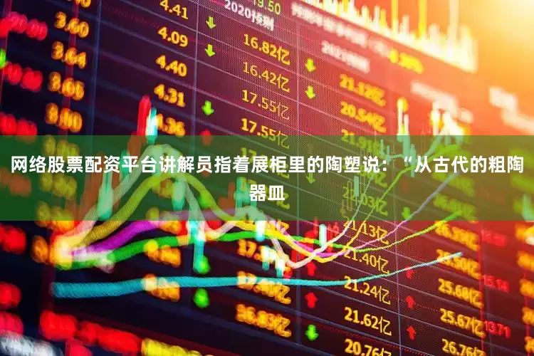网络股票配资平台讲解员指着展柜里的陶塑说：“从古代的粗陶器皿