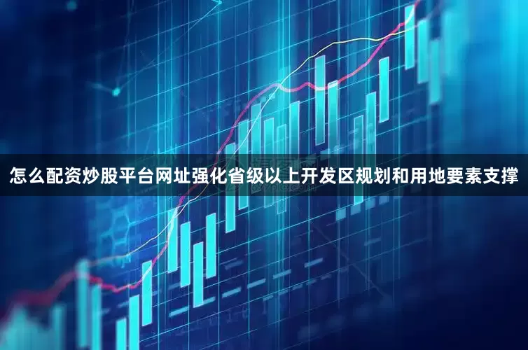 怎么配资炒股平台网址强化省级以上开发区规划和用地要素支撑