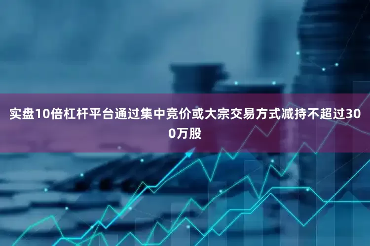 实盘10倍杠杆平台通过集中竞价或大宗交易方式减持不超过300万股