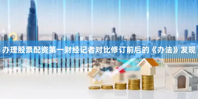 办理股票配资第一财经记者对比修订前后的《办法》发现
