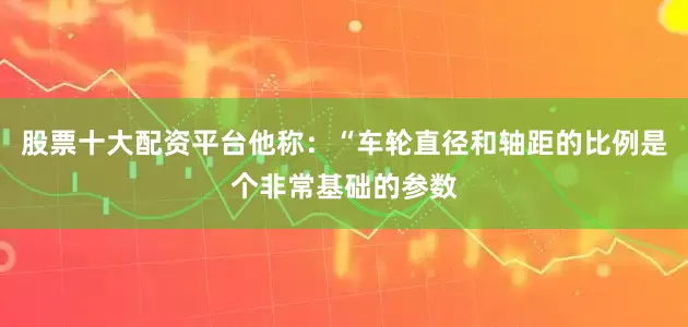 股票十大配资平台他称：“车轮直径和轴距的比例是个非常基础的参数