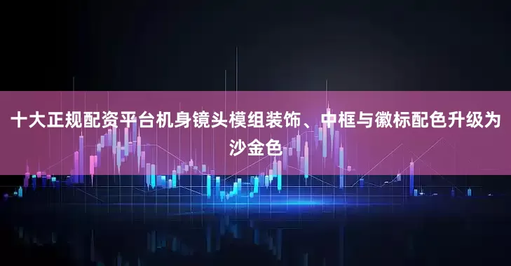十大正规配资平台机身镜头模组装饰、中框与徽标配色升级为沙金色