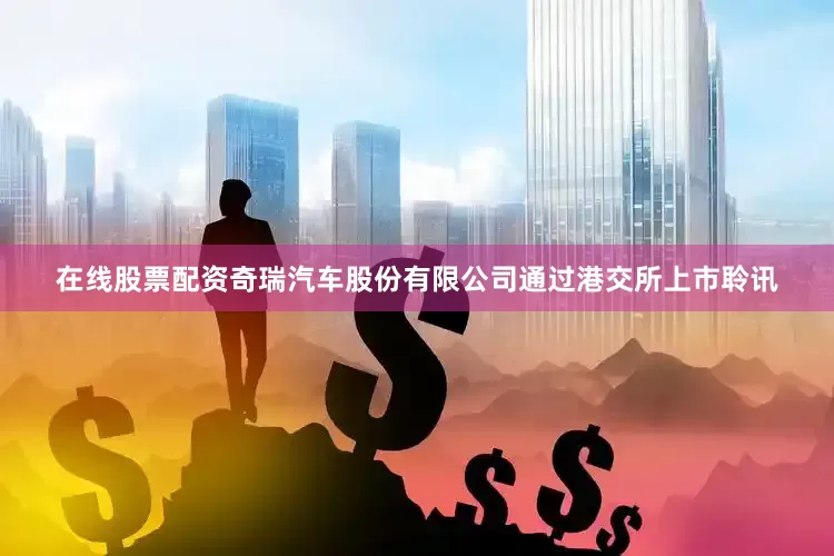 在线股票配资奇瑞汽车股份有限公司通过港交所上市聆讯